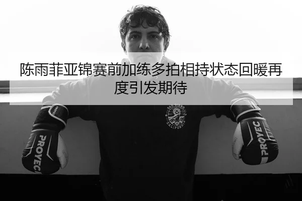 陈雨菲亚锦赛前加练多拍相持状态回暖再度引发期待