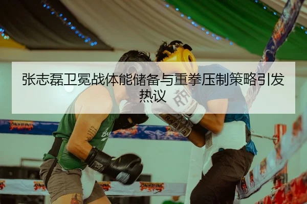张志磊卫冕战体能储备与重拳压制策略引发热议