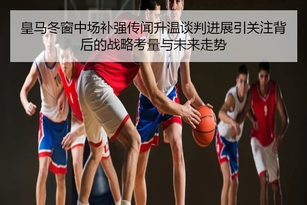皇马冬窗中场补强传闻升温谈判进展引关注背后的战略考量与未来走势